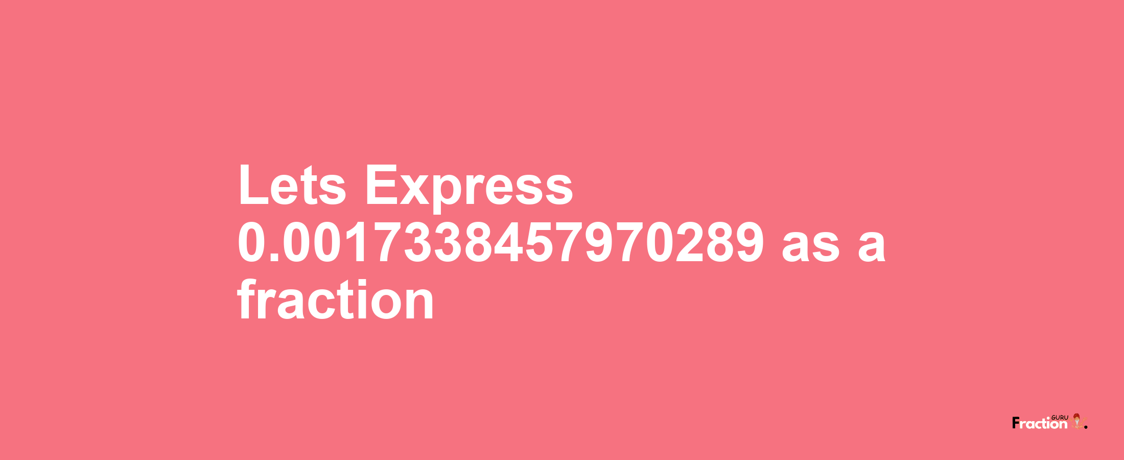 Lets Express 0.0017338457970289 as afraction